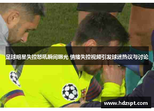 足球明星失控怒吼瞬间曝光 情绪失控视频引发球迷热议与讨论