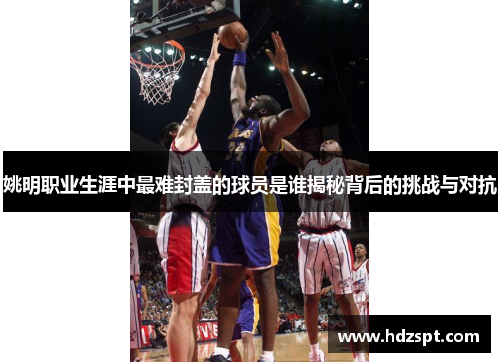 姚明职业生涯中最难封盖的球员是谁揭秘背后的挑战与对抗