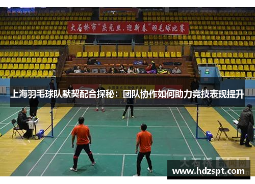 上海羽毛球队默契配合探秘：团队协作如何助力竞技表现提升