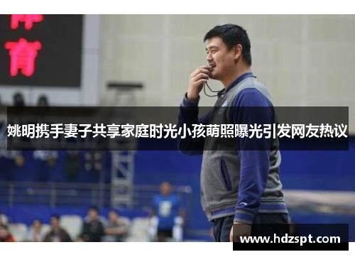 姚明携手妻子共享家庭时光小孩萌照曝光引发网友热议