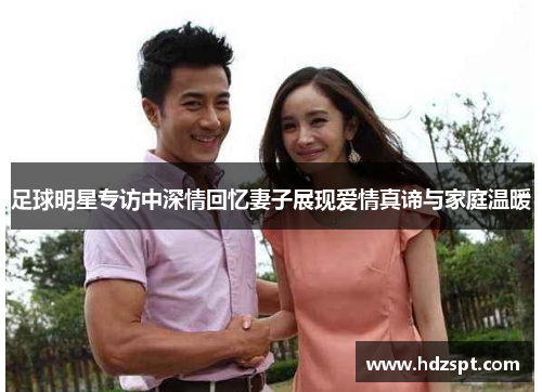 足球明星专访中深情回忆妻子展现爱情真谛与家庭温暖