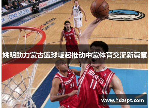 姚明助力蒙古篮球崛起推动中蒙体育交流新篇章