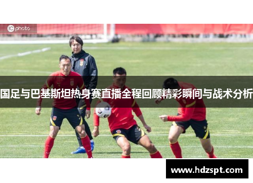 国足与巴基斯坦热身赛直播全程回顾精彩瞬间与战术分析